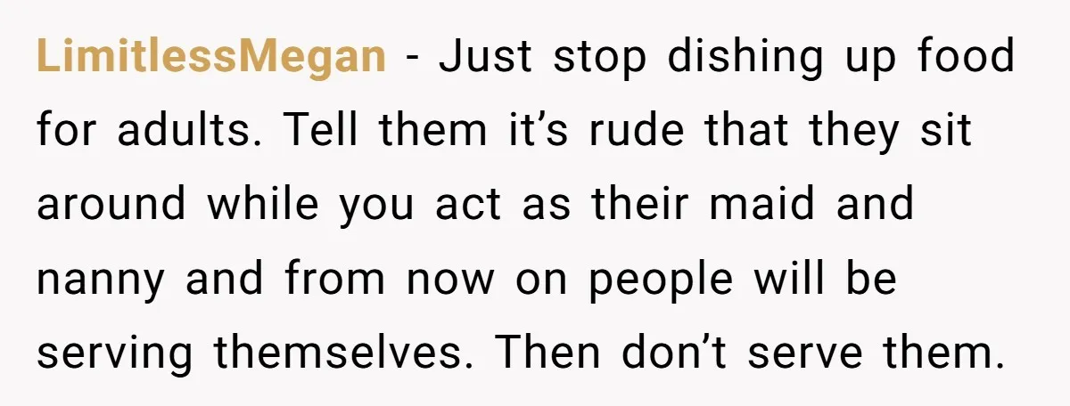 LimitlessMegan − Just stop dishing up food for adults. Tell them it’s rude that they sit around while you act as their maid and nanny and from now on people...