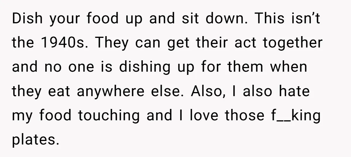 Dish your food up and sit down. This isn’t the 1940s. They can get their act together and no one is dishing up for them when they eat anywhere else....