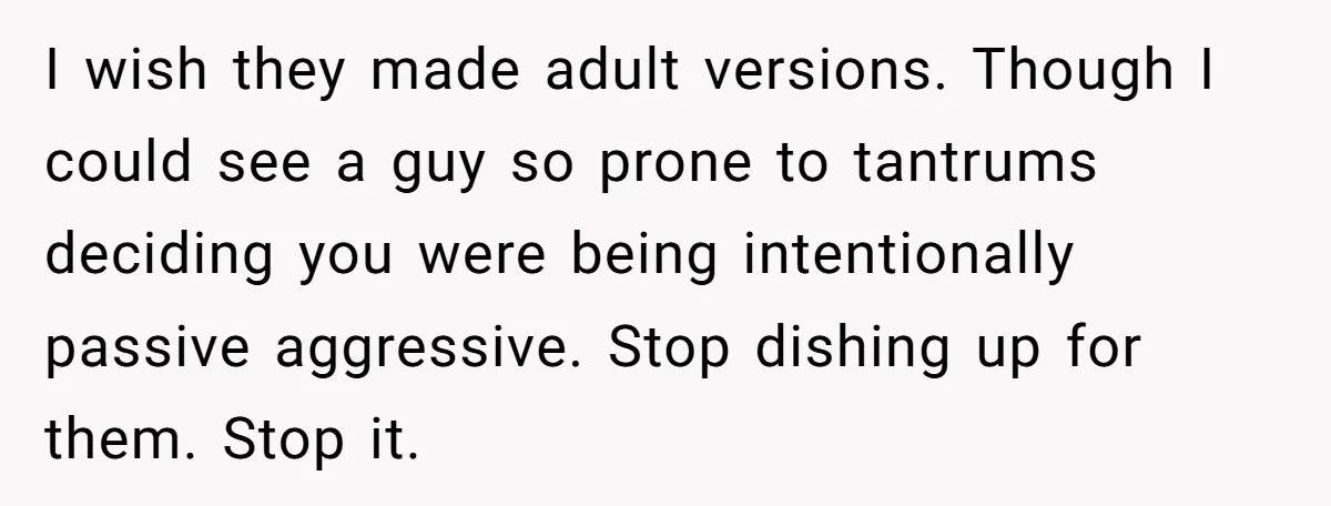 I wish they made adult versions. Though I could see a guy so prone to tantrums deciding you were being intentionally passive aggressive. Stop dishing up for them. Stop it.