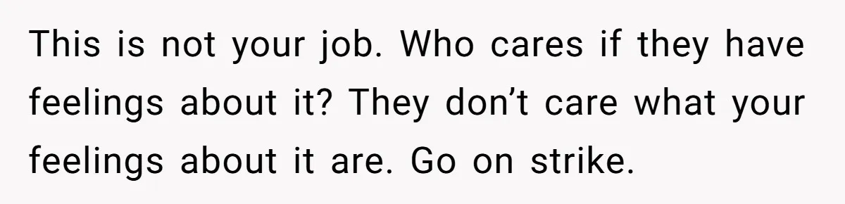 This is not your job. Who cares if they have feelings about it? They don’t care what your feelings about it are. Go on strike.