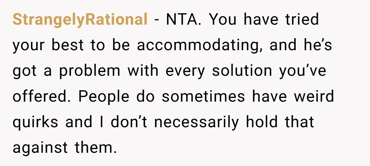 StrangelyRational − NTA. You have tried your best to be accommodating, and he’s got a problem with every solution you’ve offered. People do sometimes have weird quirks and I don’t...
