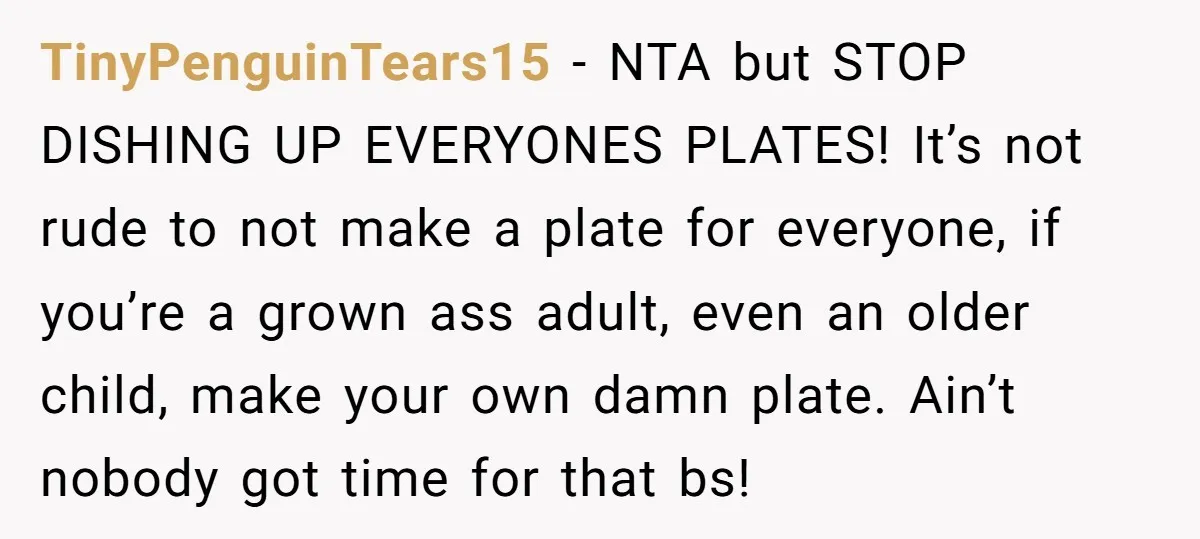 TinyPenguinTears15 − NTA but STOP DISHING UP EVERYONES PLATES! It’s not rude to not make a plate for everyone, if you’re a grown ass adult, even an older child, make...