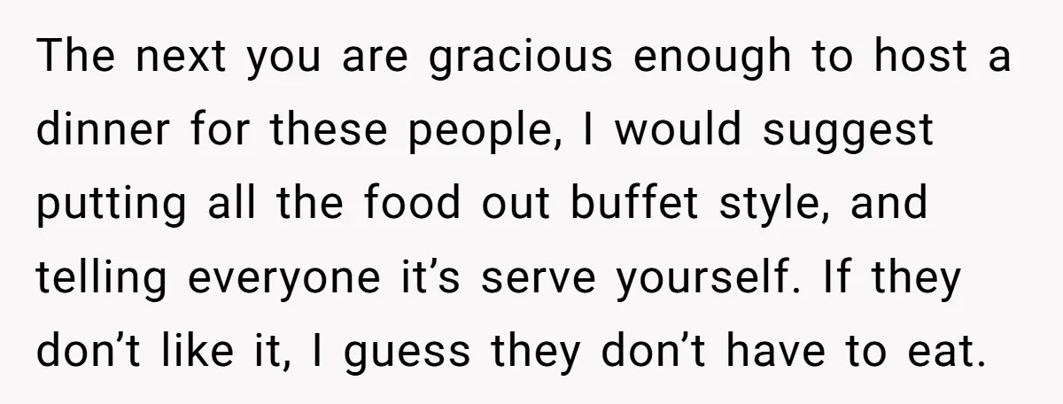 The next you are gracious enough to host a dinner for these people, I would suggest putting all the food out buffet style, and telling everyone it’s serve yourself. If...
