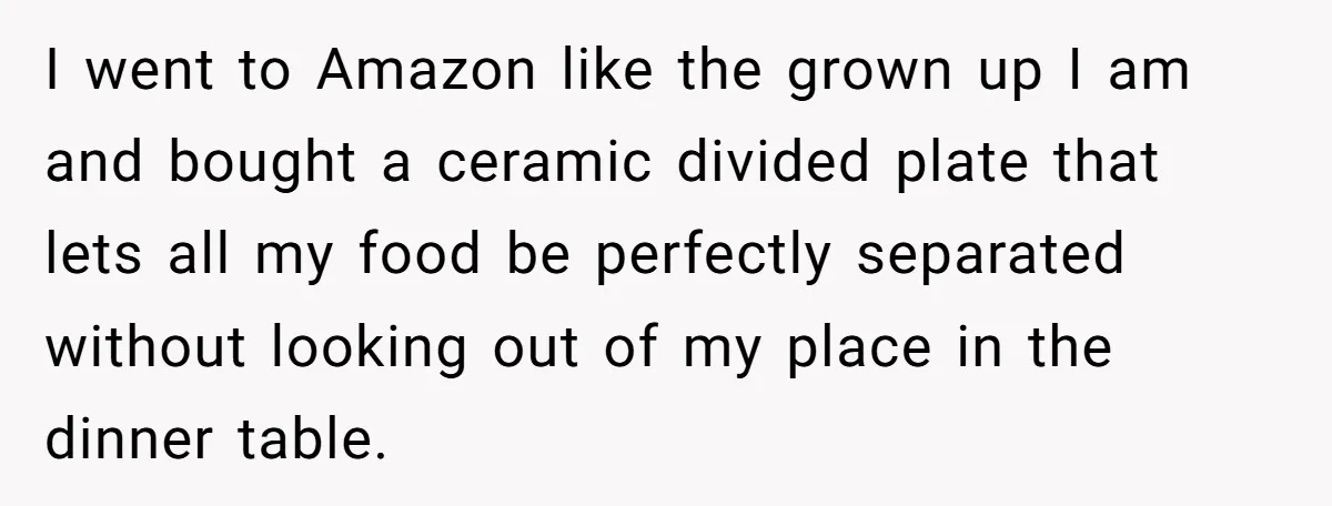 I went to Amazon like the grown up I am and bought a ceramic divided plate that lets all my food be perfectly separated without looking out of my place...