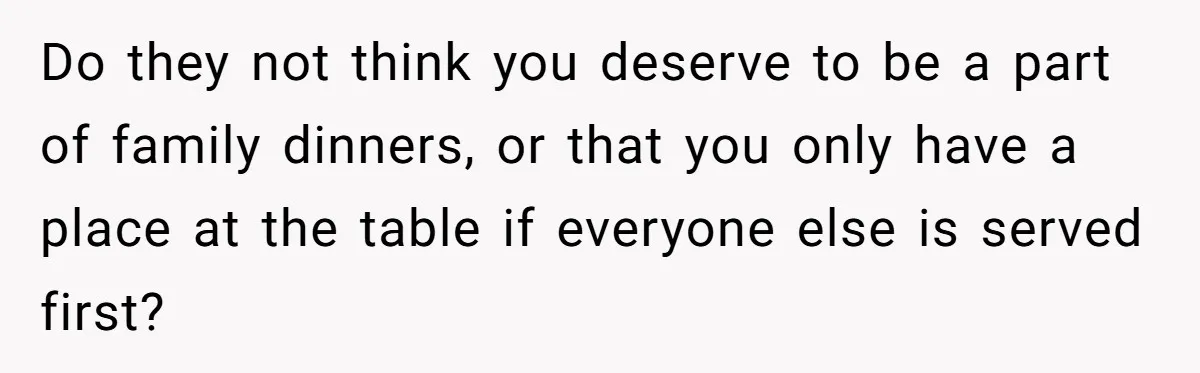 Do they not think you deserve to be a part of family dinners, or that you only have a place at the table if everyone else is served first?