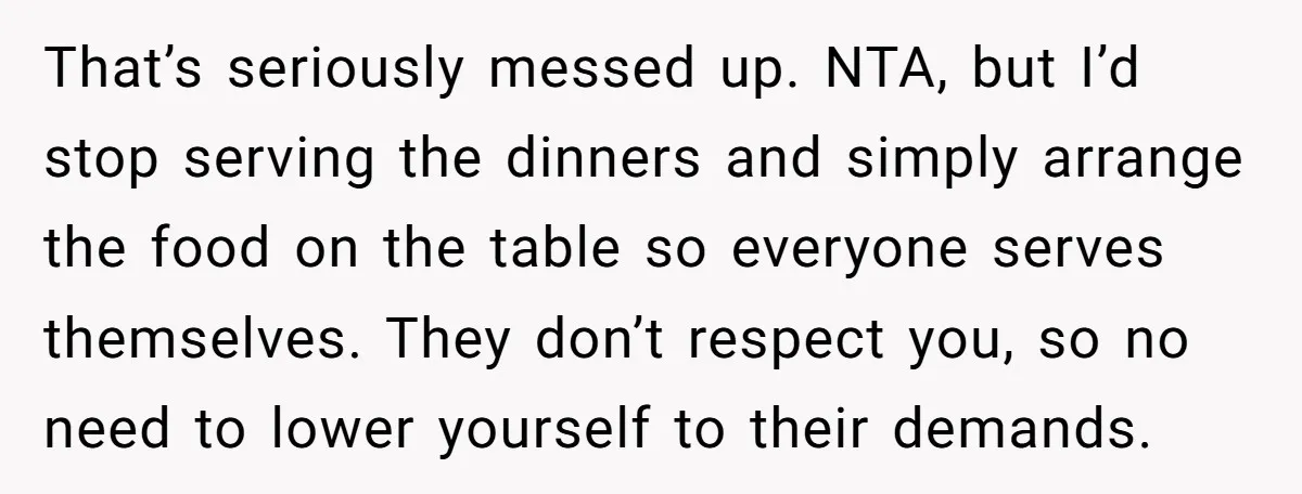 That’s seriously messed up. NTA, but I’d stop serving the dinners and simply arrange the food on the table so everyone serves themselves. They don’t respect you, so no need...