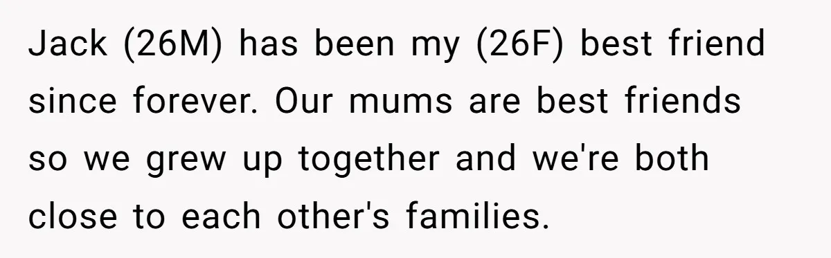 Jack (26M) has been my (26F) best friend since forever. Our mums are best friends so we grew up together and we're both close to each other's families.