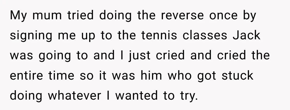 My mum tried doing the reverse once by signing me up to the tennis classes Jack was going to and I just cried and cried the entire time so it...