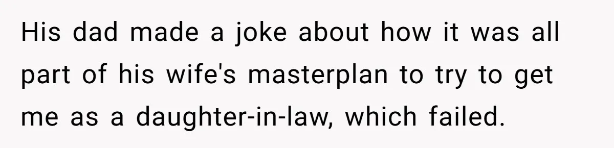 His dad made a joke about how it was all part of his wife's masterplan to try to get me as a daughter-in-law, which failed.