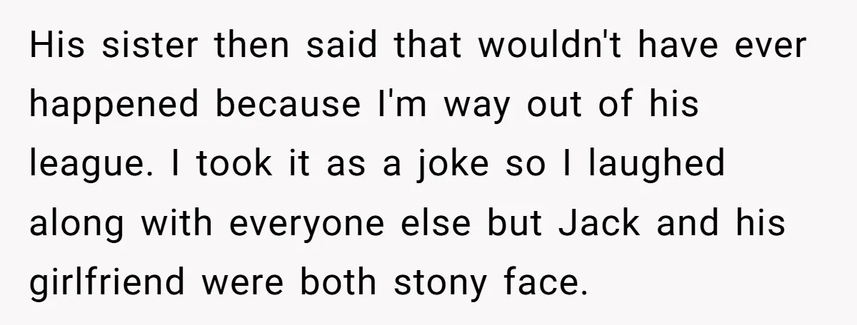 His sister then said that wouldn't have ever happened because I'm way out of his league. I took it as a joke so I laughed along with everyone else but...