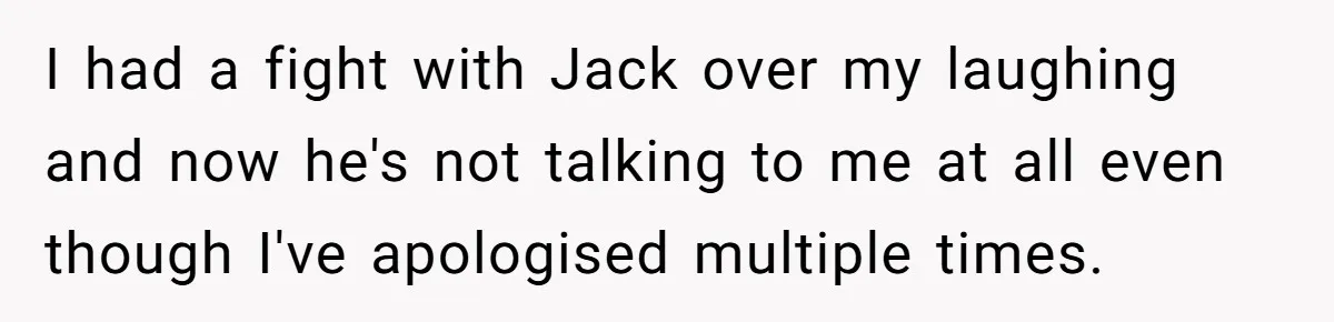 I had a fight with Jack over my laughing and now he's not talking to me at all even though I've apologised multiple times.