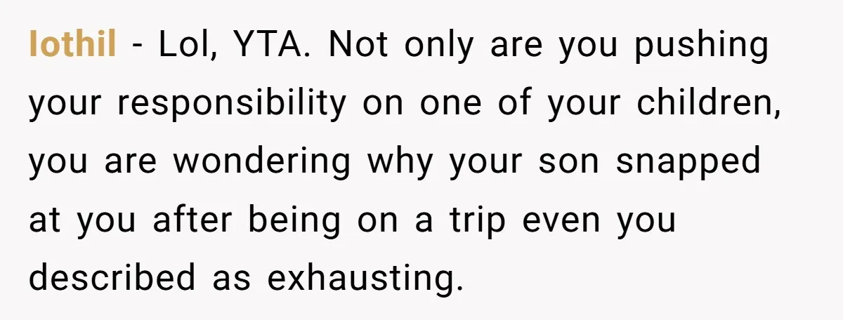 Iothil − Lol, YTA. Not only are you pushing your responsibility on one of your children, you are wondering why your son snapped at you after being on a trip...
