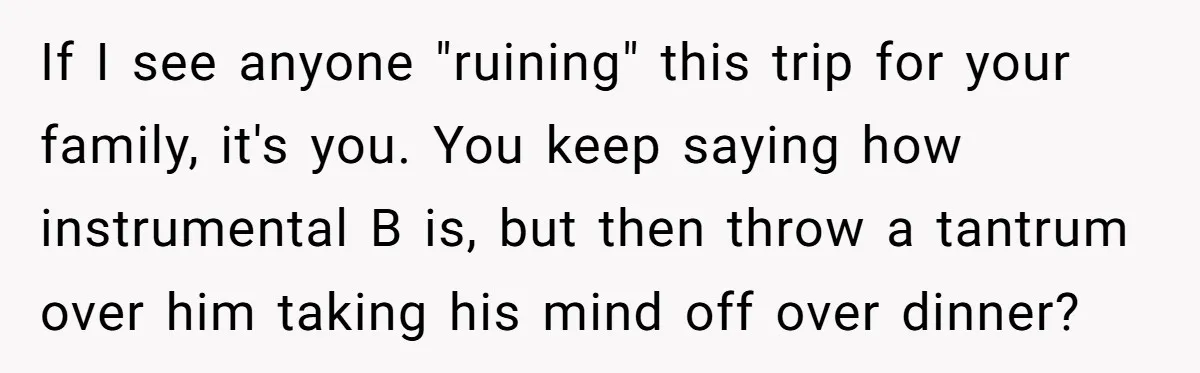 If I see anyone "ruining" this trip for your family, it's you. You keep saying how instrumental B is, but then throw a tantrum over him taking his mind off...