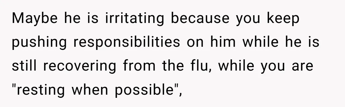 Maybe he is irritating because you keep pushing responsibilities on him while he is still recovering from the flu, while you are "resting when possible",