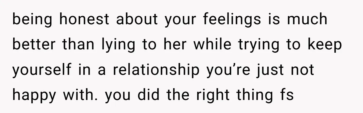 being honest about your feelings is much better than lying to her while trying to keep yourself in a relationship you’re just not happy with. you did the right thing...