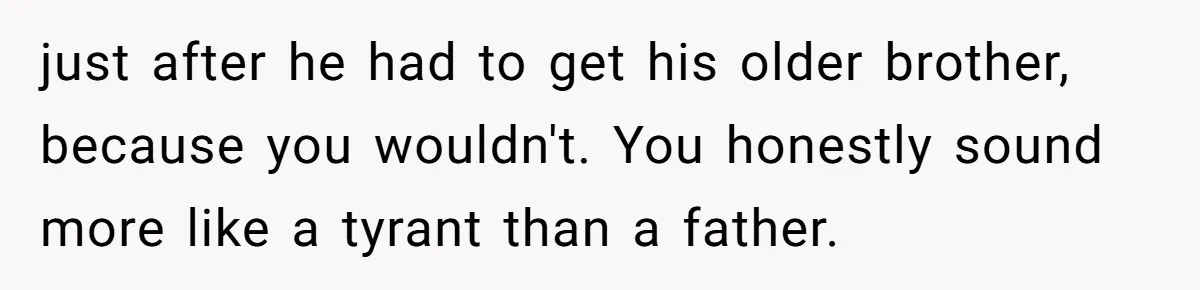 just after he had to get his older brother, because you wouldn't. You honestly sound more like a tyrant than a father.