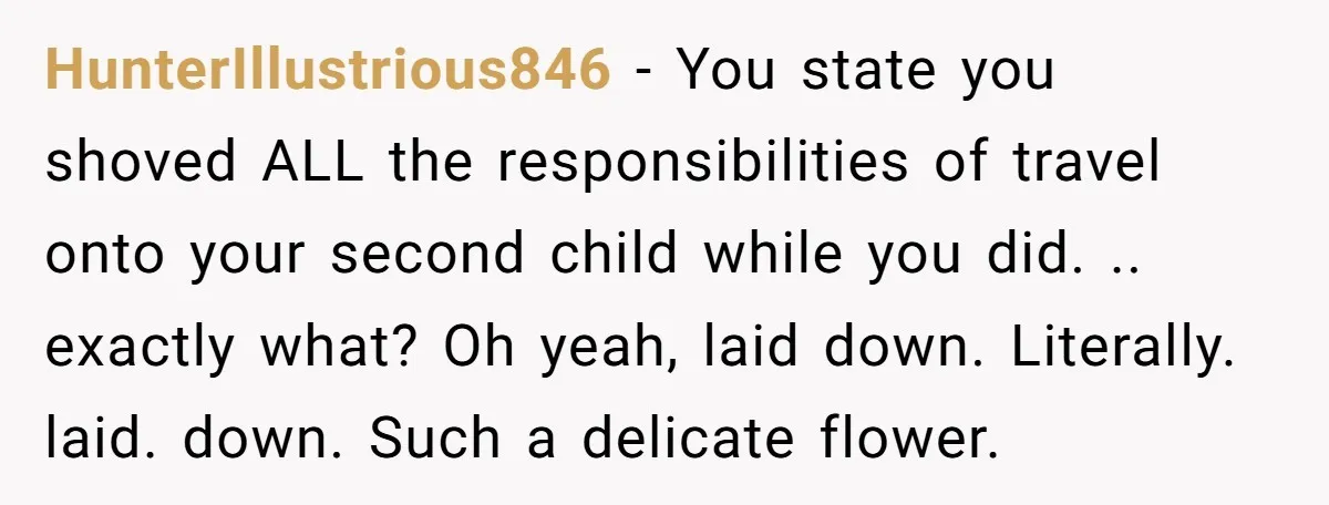 HunterIllustrious846 − You state you shoved ALL the responsibilities of travel onto your second child while you did. .. exactly what? Oh yeah, laid down. Literally. laid. down. Such a...