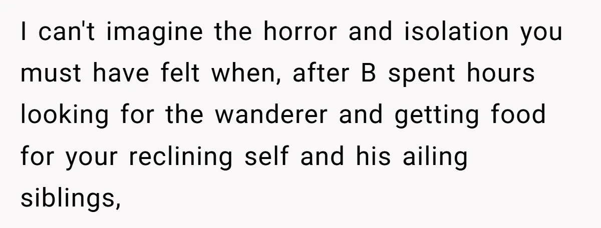 I can't imagine the horror and isolation you must have felt when, after B spent hours looking for the wanderer and getting food for your reclining self and his ailing...