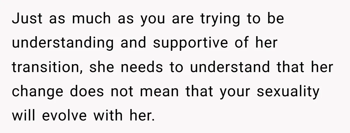 Just as much as you are trying to be understanding and supportive of her transition, she needs to understand that her change does not mean that your sexuality will evolve...