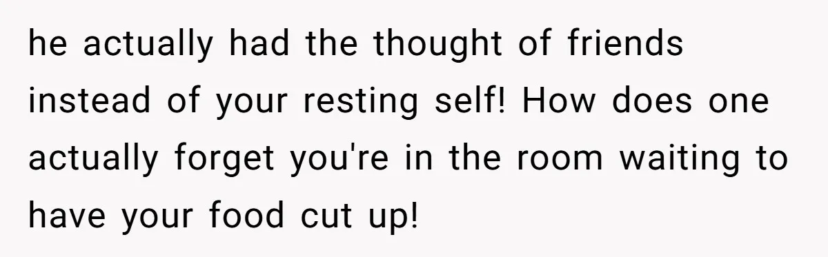 he actually had the thought of friends instead of your resting self! How does one actually forget you're in the room waiting to have your food cut up!