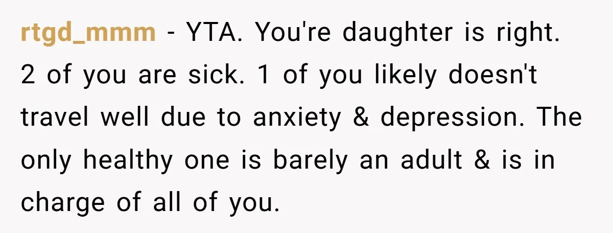 rtgd_mmm − YTA. You're daughter is right. 2 of you are sick. 1 of you likely doesn't travel well due to anxiety & depression. The only healthy one is barely...