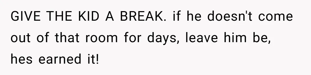GIVE THE KID A BREAK. if he doesn't come out of that room for days, leave him be, hes earned it!