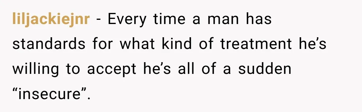 liljackiejnr − Every time a man has standards for what kind of treatment he’s willing to accept he’s all of a sudden “insecure”.