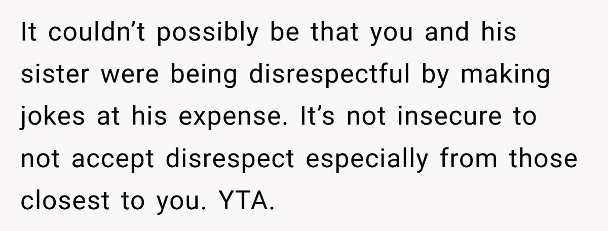It couldn’t possibly be that you and his sister were being disrespectful by making jokes at his expense. It’s not insecure to not accept disrespect especially from those closest to...