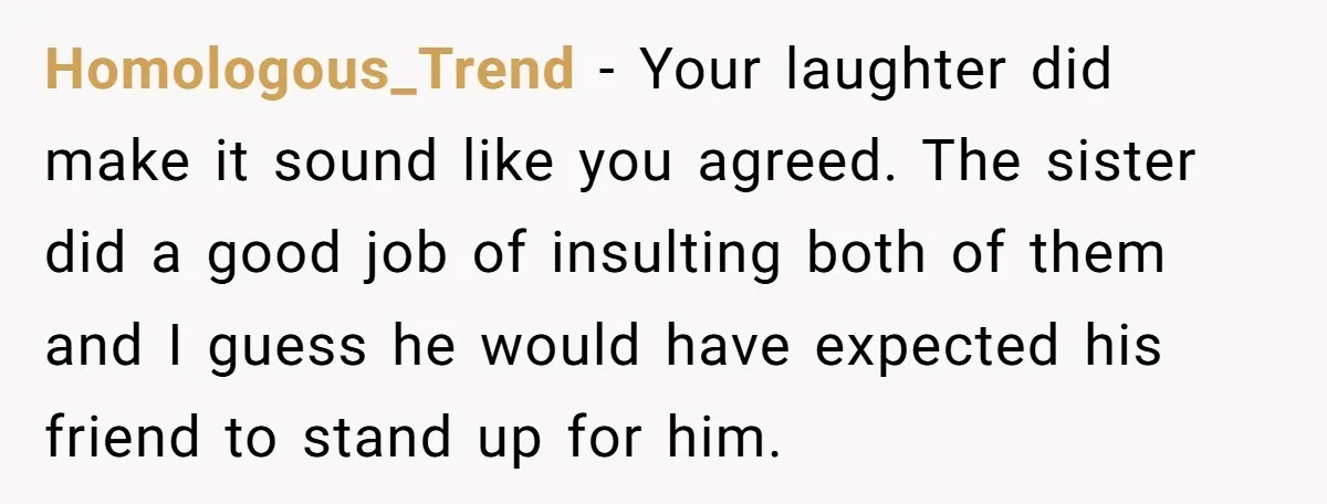 Homologous_Trend − Your laughter did make it sound like you agreed. The sister did a good job of insulting both of them and I guess he would have expected his...
