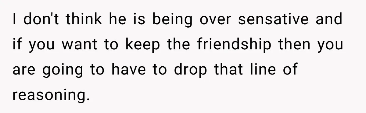 I don't think he is being over sensative and if you want to keep the friendship then you are going to have to drop that line of reasoning.