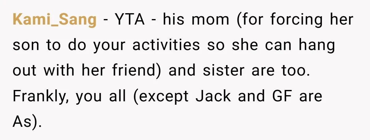 Kami_Sang − YTA - his mom (for forcing her son to do your activities so she can hang out with her friend) and sister are too. Frankly, you all (except...