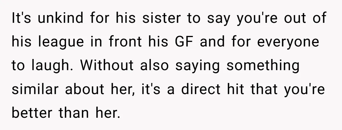 It's unkind for his sister to say you're out of his league in front his GF and for everyone to laugh. Without also saying something similar about her, it's a...