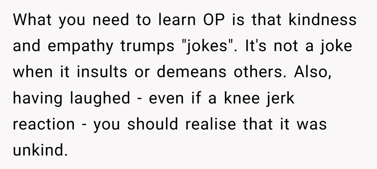 What you need to learn OP is that kindness and empathy trumps "jokes". It's not a joke when it insults or demeans others. Also, having laughed - even if a...