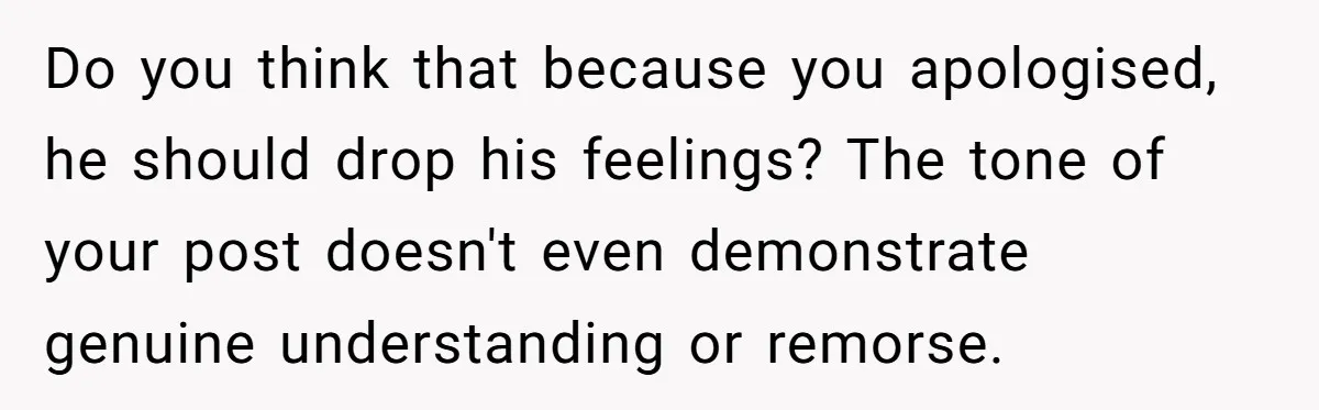 Do you think that because you apologised, he should drop his feelings? The tone of your post doesn't even demonstrate genuine understanding or remorse.