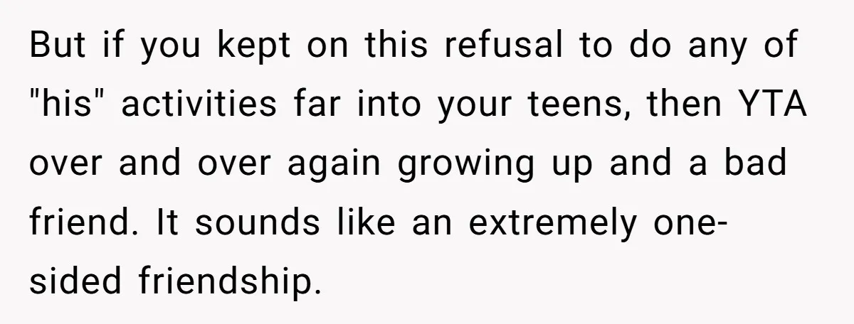 But if you kept on this refusal to do any of "his" activities far into your teens, then YTA over and over again growing up and a bad friend. It...