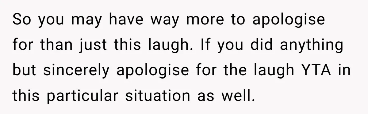 So you may have way more to apologise for than just this laugh. If you did anything but sincerely apologise for the laugh YTA in this particular situation as well.