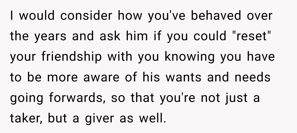 I would consider how you've behaved over the years and ask him if you could "reset" your friendship with you knowing you have to be more aware of his wants...