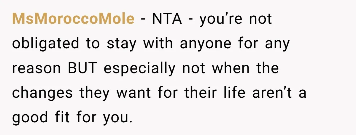MsMoroccoMole − NTA - you’re not obligated to stay with anyone for any reason BUT especially not when the changes they want for their life aren’t a good fit for...