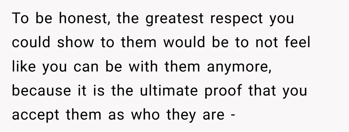 To be honest, the greatest respect you could show to them would be to not feel like you can be with them anymore, because it is the ultimate proof that...
