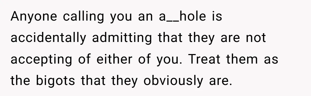 Anyone calling you an a__hole is accidentally admitting that they are not accepting of either of you. Treat them as the bigots that they obviously are.