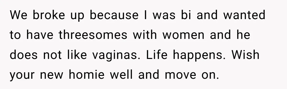We broke up because I was bi and wanted to have threesomes with women and he does not like vaginas. Life happens. Wish your new homie well and move on.