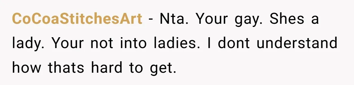 CoCoaStitchesArt − Nta. Your gay. Shes a lady. Your not into ladies. I dont understand how thats hard to get.