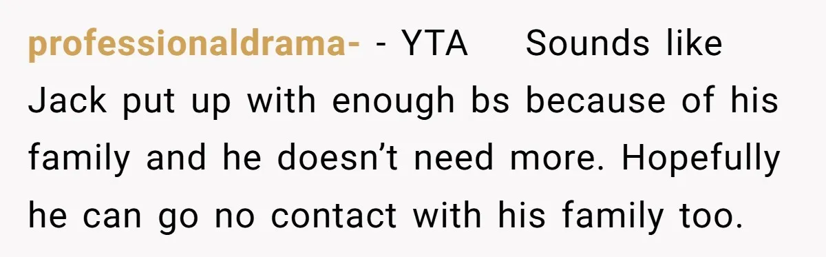 professionaldrama- − YTA    Sounds like Jack put up with enough bs because of his family and he doesn’t need more. Hopefully he can go no contact with his family too.