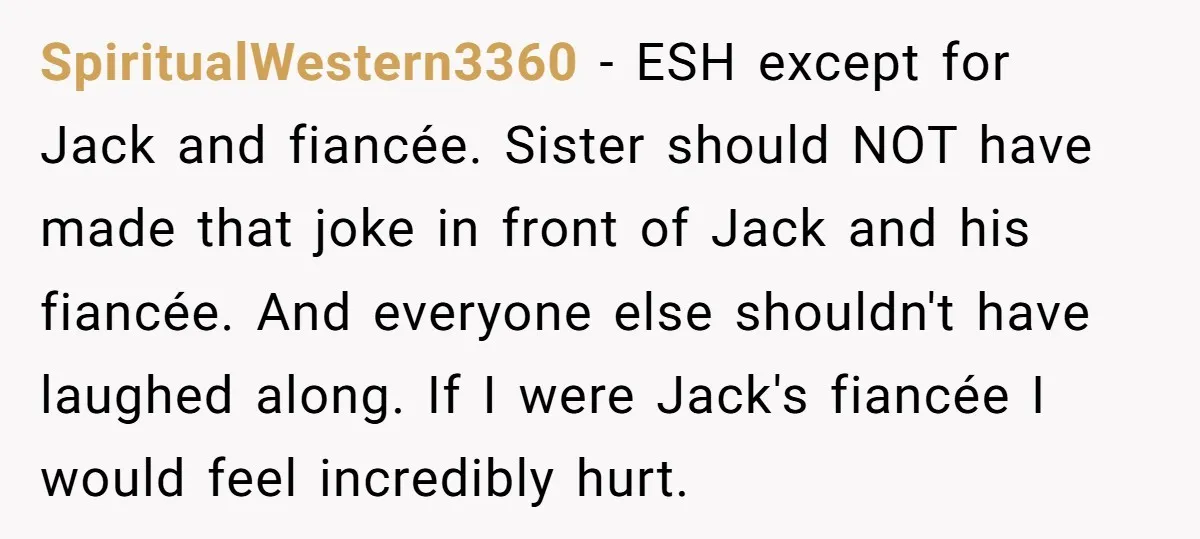 SpiritualWestern3360 − ESH except for Jack and fiancée. Sister should NOT have made that joke in front of Jack and his fiancée. And everyone else shouldn't have laughed along. If...