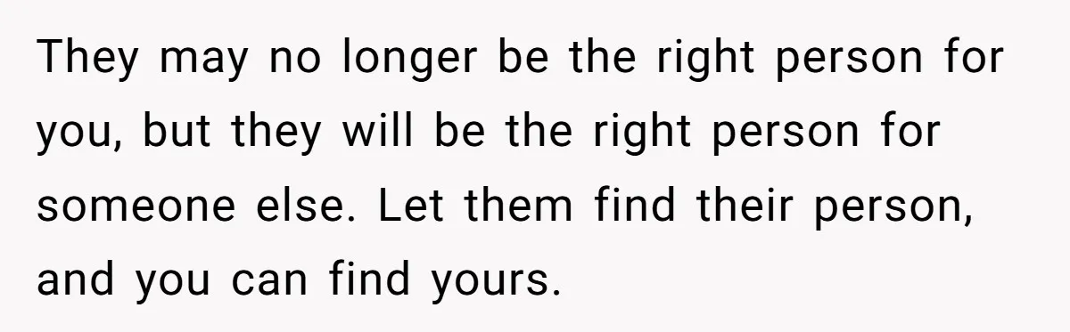 They may no longer be the right person for you, but they will be the right person for someone else. Let them find their person, and you can find yours.