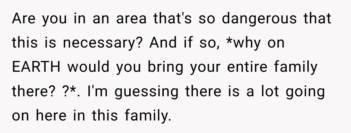 Are you in an area that's so dangerous that this is necessary? And if so, *why on EARTH would you bring your entire family there? ?*. I'm guessing there is...