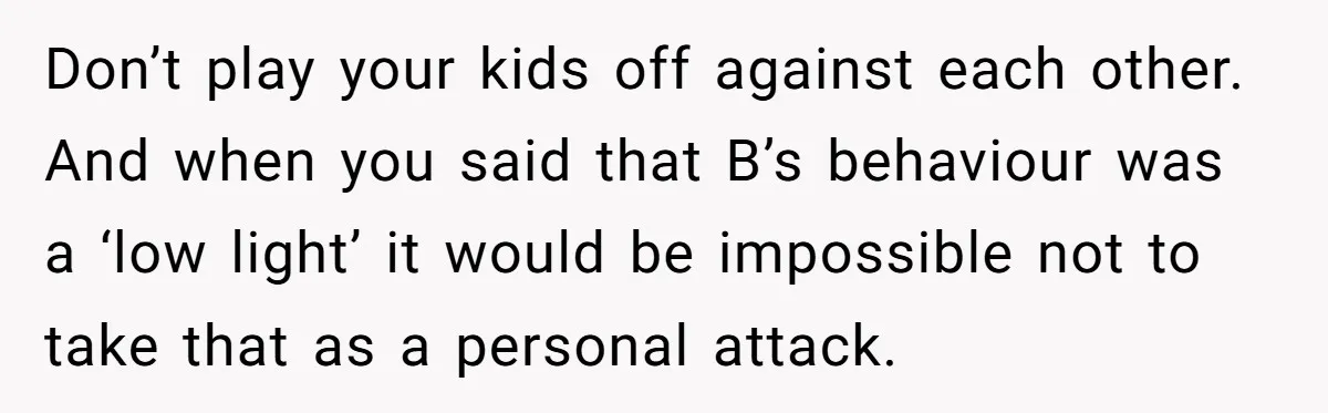Don’t play your kids off against each other. And when you said that B’s behaviour was a ‘low light’ it would be impossible not to take that as a personal...