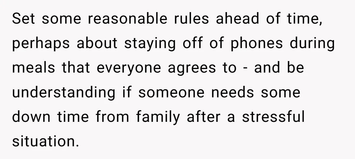 Set some reasonable rules ahead of time, perhaps about staying off of phones during meals that everyone agrees to - and be understanding if someone needs some down time from...