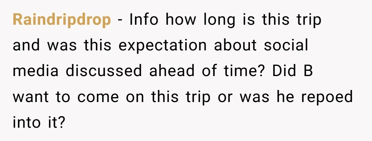 Raindripdrop − Info how long is this trip and was this expectation about social media discussed ahead of time? Did B want to come on this trip or was he...