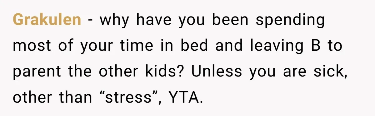 Grakulen − why have you been spending most of your time in bed and leaving B to parent the other kids? Unless you are sick, other than “stress”, YTA.